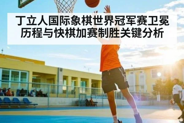 丁立人国际象棋世界冠军赛卫冕历程与快棋加赛制胜关键分析